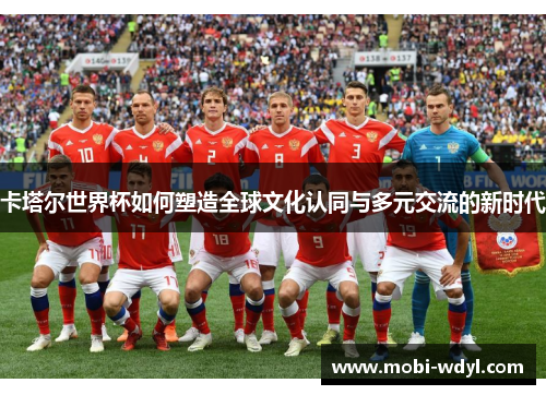 卡塔尔世界杯如何塑造全球文化认同与多元交流的新时代