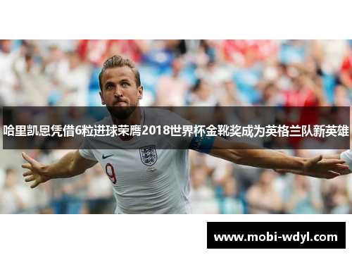 哈里凯恩凭借6粒进球荣膺2018世界杯金靴奖成为英格兰队新英雄