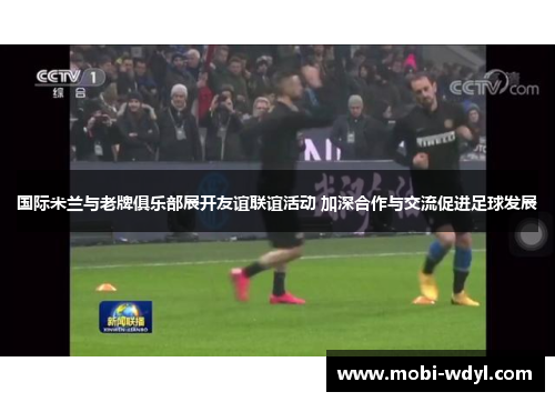 国际米兰与老牌俱乐部展开友谊联谊活动 加深合作与交流促进足球发展