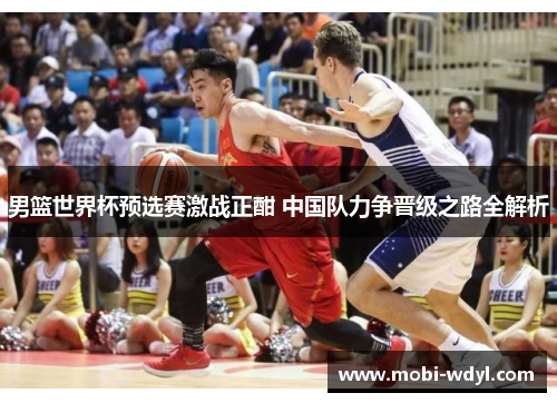 男篮世界杯预选赛激战正酣 中国队力争晋级之路全解析