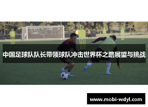 中国足球队队长带领球队冲击世界杯之路展望与挑战
