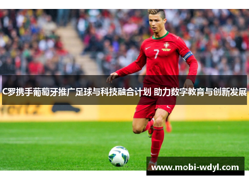 C罗携手葡萄牙推广足球与科技融合计划 助力数字教育与创新发展