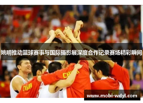 姚明推动篮球赛事与国际摄影展深度合作记录赛场精彩瞬间