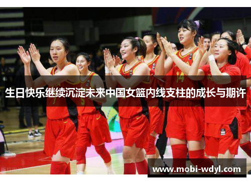 生日快乐继续沉淀未来中国女篮内线支柱的成长与期许