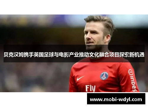 贝克汉姆携手英国足球与电影产业推动文化融合项目探索新机遇