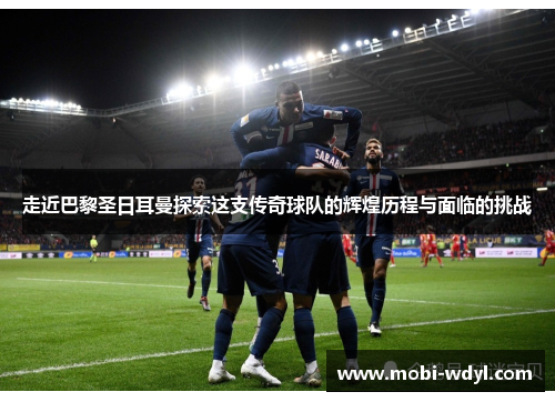 走近巴黎圣日耳曼探索这支传奇球队的辉煌历程与面临的挑战