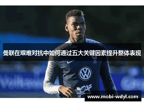 曼联在艰难对抗中如何通过五大关键因素提升整体表现