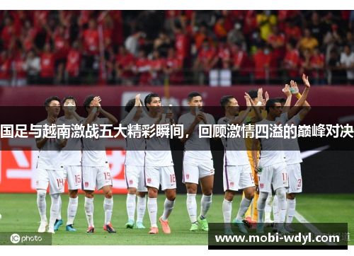 国足与越南激战五大精彩瞬间，回顾激情四溢的巅峰对决